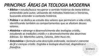 PRINCIPAIS ÁREAS DA TEOLOGIA MODERNA
• Bíblica = estuda/busca recuperar o sentido histórico do texto bíblico
pretendido pelo autor, utilizando de métodos históricos e literários,
buscando entender o contexto histórico.
• Prática = se dedica ao estudo dos valores que permeiam a vida cristã,
identificando também os comportamentos que se afastam desses
valores.
• Histórica = abrange o desenvolvimento das teologias cristãs,
estudando as tradições cristãs e o desenvolvimento das doutrinas
bíblicas. Ex: Martinho Lutero, Calvino, John Huss etc.
• Sistemática = formula uma descrição ordenada, racional e coerente
da fé e crenças cristãs. Engloba a teologia doutrinal, dogmática e
filosófica.
 