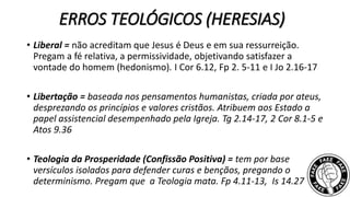 ERROS TEOLÓGICOS (HERESIAS)
• Liberal = não acreditam que Jesus é Deus e em sua ressurreição.
Pregam a fé relativa, a permissividade, objetivando satisfazer a
vontade do homem (hedonismo). I Cor 6.12, Fp 2. 5-11 e I Jo 2.16-17
• Libertação = baseada nos pensamentos humanistas, criada por ateus,
desprezando os princípios e valores cristãos. Atribuem aos Estado a
papel assistencial desempenhado pela Igreja. Tg 2.14-17, 2 Cor 8.1-5 e
Atos 9.36
• Teologia da Prosperidade (Confissão Positiva) = tem por base
versículos isolados para defender curas e bençãos, pregando o
determinismo. Pregam que a Teologia mata. Fp 4.11-13, Is 14.27
 