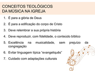 CONCEITOS TEOLÓGICOS 
DA MÚSICA NA IGREJA 
1. É para a glória de Deus 
2. É para a edificação do corpo de Cristo 
3. Deve relembrar a sua própria história 
4. Deve reproduzir, com fidelidade, o conteúdo bíblico 
5. Excelência na musicalidade, sem prejuízo da 
congregação 
6. Evitar linguagem típica “evangeliquês” 
7. Cuidado com adaptações culturais 
 