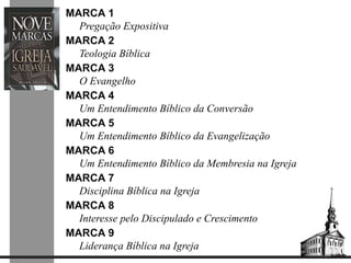 MARCA 1 
Pregação Expositiva 
MARCA 2 
Teologia Bíblica 
MARCA 3 
O Evangelho 
MARCA 4 
Um Entendimento Bíblico da Conversão 
MARCA 5 
Um Entendimento Bíblico da Evangelização 
MARCA 6 
Um Entendimento Bíblico da Membresia na Igreja 
MARCA 7 
Disciplina Bíblica na Igreja 
MARCA 8 
Interesse pelo Discipulado e Crescimento 
MARCA 9 
Liderança Bíblica na Igreja 
 