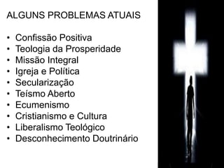 ALGUNS PROBLEMAS ATUAIS 
• Confissão Positiva 
• Teologia da Prosperidade 
• Missão Integral 
• Igreja e Política 
• Secularização 
• Teísmo Aberto 
• Ecumenismo 
• Cristianismo e Cultura 
• Liberalismo Teológico 
• Desconhecimento Doutrinário 
 
