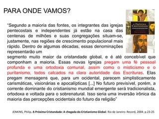 PARA ONDE VAMOS? 
“Segundo a maioria das fontes, os integrantes das igrejas 
pentecostais e independentes já estão na casa das 
centenas de milhões e suas congregações situam-se, 
justamente, nas regiões de crescimento populacional mais 
rápido. Dentro de algumas décadas, essas denominações 
representarão um segmento 
segmento muito maior da cristandade global, e é até concebível que 
componham a maioria. Essas novas Igrejas pregam uma fé pessoal 
profunda e uma ortodoxia comunal, assim como o misticismo e o 
puritanismo, todos calcados na clara autoridade das Escrituras. Elas 
pregam mensagens que, para um ocidental, parecem simplisticamente 
carismáticas, visionárias e apocalípticas [...] No futuro previsível, porém, a 
corrente dominante do cristianismo mundial emergente será tradicionalista, 
ortodoxa e voltada para o sobrenatural. Isso seria uma inversão irônica da 
maioria das percepções ocidentais do futuro da religião” 
JENKINS, Philip. A Próxima Cristandade: A chegada do Cristianismo Global. Rio de Janeiro: Record, 2004. p.23-25 
 