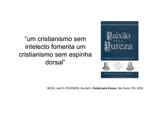 “um cristianismo sem 
intelecto fomenta um 
cristianismo sem espinha 
dorsal” 
BEEKE, Joel R.; PEDERSON, Randall J. Paixão pela Pureza. São Paulo: PES, 2010 
 