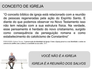 CONCEITO DE IGREJA 
“O conceito bíblico de igreja está relacionado com a reunião 
de pessoas regeneradas pela ação do Espírito Santo. E 
diante do que podemos observar no Novo Testamento isso 
não tem relação com a sua estrutura física. Na verdade, 
esse pensamento é herdado do novo cristianismo, surgido 
como consequência da perseguição romana e como 
estabelecimento do catolicismo de Constantino” 
FERNANDES, Robson Tavares. A preservação da identidade da Igreja: Como a Igreja preserva a sua identidade e ensino no 
contexto de conflito com a cultura e a sociedade ao seu redor. 2013. 
VOCÊ NÃO É A IGREJA 
IGREJA É A REUNIÃO DOS SALVOS 
 
