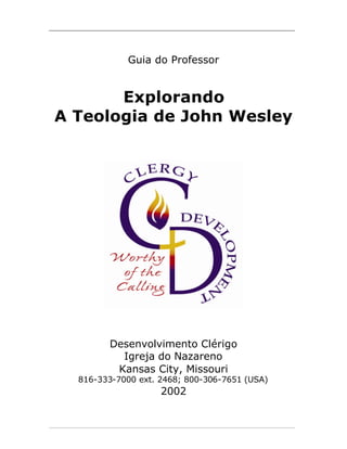 _____________________________________________________________________________________




                           Guia do Professor


        Explorando
 A Teologia de John Wesley




                     Desenvolvimento Clérigo
                       Igreja do Nazareno
                      Kansas City, Missouri
          816-333-7000 ext. 2468; 800-306-7651 (USA)
                                      2002


_____________________________________________________________________________________
 
