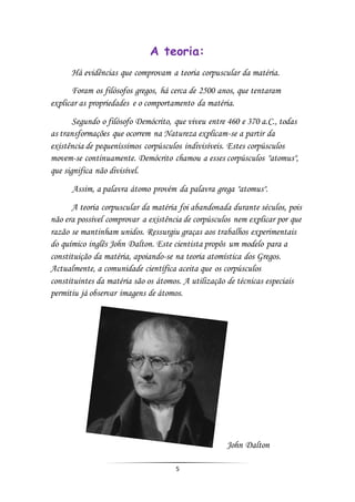 5
A teoria:
Há evidências que comprovam a teoria corpuscular da matéria.
Foram os filósofos gregos, há cerca de 2500 anos, que tentaram
explicar as propriedades e o comportamento da matéria.
Segundo o filósofo Demócrito, que viveu entre 460 e 370 a.C., todas
as transformações que ocorrem na Natureza explicam-se a partir da
existência de pequeníssimos corpúsculos indivisíveis. Estes corpúsculos
movem-se continuamente. Demócrito chamou a esses corpúsculos "atomus",
que significa não divisível.
Assim, a palavra átomo provém da palavra grega "atomus".
A teoria corpuscular da matéria foi abandonada durante séculos, pois
não era possível comprovar a existência de corpúsculos nem explicar por que
razão se mantinham unidos. Ressurgiu graças aos trabalhos experimentais
do químico inglês John Dalton. Este cientista propôs um modelo para a
constituição da matéria, apoiando-se na teoria atomística dos Gregos.
Actualmente, a comunidade científica aceita que os corpúsculos
constituintes da matéria são os átomos. A utilização de técnicas especiais
permitiu já observar imagens de átomos.
John Dalton
 