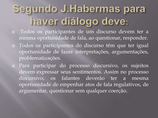  Todos os participantes de um discurso devem ter a
mesma oportunidade de fala, ao questionar, responder.
 Todos os participantes do discurso têm que ter igual
oportunidade de fazer interpretações, argumentações,
problematizações.
 Para participar do processo discursivo, os sujeitos
devem expressar seus sentimentos. Assim no processo
discursivo, os falantes deverão ter a mesma
oportunidade de empenhar atos de fala regulativos, de
argumentar, questionar sem qualquer coerção.
 