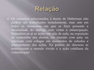  Os conceitos relacionados à teoria de Habermas não
podem ser trabalhados isoladamente, mas sim em
todos os momentos em que se fizer presente a
necessidade do diálogo com vistas à emancipação.
Entendem-se aí as ações em sala de aula, na exposição
de conteúdos aos alunos, em reunião com pais, na
interação com colegas em momentos de estudos e
planejamento das ações. Na prática do discurso se
entrecruzam o mundo vivido e a ação cotidiana da
comunicação.
 