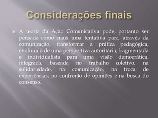  A teoria da Ação Comunicativa pode, portanto ser
pensada como mais uma tentativa para, através da
comunicação, transformar a prática pedagógica,
evoluindo de uma perspectiva autoritária, fragmentada
e individualista para uma visão democrática,
integrada, baseada no trabalho coletivo, na
solidariedade, na comunicação, na troca de
experiências, no confronto de opiniões e na busca do
consenso.
 