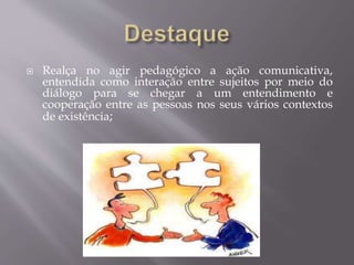  Realça no agir pedagógico a ação comunicativa,
entendida como interação entre sujeitos por meio do
diálogo para se chegar a um entendimento e
cooperação entre as pessoas nos seus vários contextos
de existência;
 