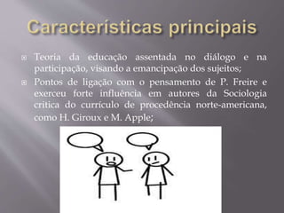  Teoria da educação assentada no diálogo e na
participação, visando a emancipação dos sujeitos;
 Pontos de ligação com o pensamento de P. Freire e
exerceu forte influência em autores da Sociologia
critica do currículo de procedência norte-americana,
como H. Giroux e M. Apple;
 