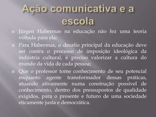  Jürgen Habermas na educação não fez uma teoria
voltada para ela;
 Para Habermas, o desafio principal da educação deve
ser contra o processo de imposição ideológica da
indústria cultural, é preciso valorizar a cultura do
mundo da vida de cada pessoa;
 Que o professor tome conhecimento de seu potencial
enquanto agente transformador dessas práticas,
atuando ativamente numa construção possível de
conhecimento, dentro dos pressupostos de qualidade
exigidos, para o presente e futuro de uma sociedade
eticamente justa e democrática.
 