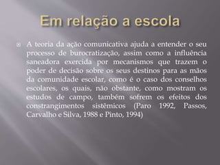  A teoria da ação comunicativa ajuda a entender o seu
processo de burocratização, assim como a influência
saneadora exercida por mecanismos que trazem o
poder de decisão sobre os seus destinos para as mãos
da comunidade escolar, como é o caso dos conselhos
escolares, os quais, não obstante, como mostram os
estudos de campo, também sofrem os efeitos dos
constrangimentos sistêmicos (Paro 1992, Passos,
Carvalho e Silva, 1988 e Pinto, 1994)
 