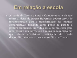  A partir da Teoria da Ação Comunicativa e de que
forma a idéias de Jürgen Habermas podem servir de
fundamentação para a transformação das práticas
comunicativas, tomando como ponto de partida a
postura autoritária, individua-alista do professor para
uma postura interativa, isto é numa comunicação em
que atores envolvidos participem de modo
democrático visando o consenso, na ótica da Teoria.
 