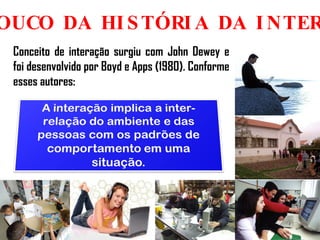 UM POUCO DA HISTÓRIA DA INTERAÇÃO Conceito de interação surgiu com John Dewey e foi desenvolvido por Boyd e Apps (1980). Conforme esses autores: 