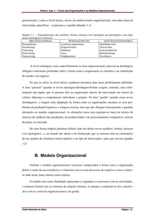 Parte I: Cap. 1 – Teoria das Organizações e os Modelos Organizacionais
Paulo Resende da Silva Página 17
ganizacional, e outra a nível táctico, micro, de análise/estudo organizacional, com duas áreas de
intervenção específicas – as pessoas e a gestão (Quadro 1.1).
Quadro 1.1. – Enquadramento dos modelos, formas, técnicas e/ou tipologias nas percepções e nas duas
áreas (estratégicas e tácticas)
ORGANIZACIONAL PESSOAS/SOCIAL GESTÃO/GESTIONÁRIA
Reengenharia
Downsizing
Francising
Networking
Outsourcing
Learning organization
Empowerment
Mudança
Caos
Outplacement
Qualidade total
Just-in-time
Lean production
Benchmarking
Excelência
A nível estratégico, mais especificamente na área organizacional, estas novas abordagens
obrigam a alterações profundas sobre a forma como a organização se estrutura e na redefinição
da missão e do negócio.
No que se refere ao nível táctico, podemos encontrar duas áreas perfeitamente definidas.
A área “pessoas” quando as novas tipologias/abordagens/formas exigem, somente, uma refor-
mulação dos papéis que as pessoas têm na organização através da intervenção em termos de
cultura, liderança e competências individuais e grupais. Na área “gestão” quando essas novas
abordagens/(...) exigem uma adaptação da forma como as organizações encaram os seus pro-
blemas de produção/logísticos e imagem externa, mas que não obrigam forçosamente a grandes
alterações no modelo organizacional. As alterações nesta área registam-se mais em termos de
técnicas de melhoria das produções, de produtividade e de posicionamento competitivo, através
do preço, no mercado.
De uma forma simples podemos definir cada um destes novos modelos, formas, técnicas
e/ou tipologias/(...), em função das ideias e da focalização que os mesmos têm na construções
do seu quadro de referência teórico-prático e no tipo de intervenção e para que servem (quadro
1.2)
B. Modelo Organizacional
Analisar o modelo organizacional é procurar compreender a forma como a organização
define a razão da sua existência e a relaciona com os seus processos de negócio e com o contex-
to onde actua, tanto interno como externo.
O modelo tem como finalidade representar e enquadrar os processos com as actividades,
a estrutura formal com os sistemas de relações internas, os desejos e expectativas dos stakehol-
ders com as variáveis organizacionais e de gestão.
 