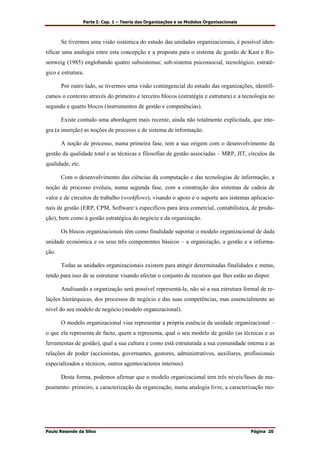 Parte I: Cap. 1 – Teoria das Organizações e os Modelos Organizacionais
Paulo Resende da Silva Página 20
Se tivermos uma visão sistémica do estudo das unidades organizacionais, é possível iden-
tificar uma analogia entre esta concepção e a proposta para o sistema de gestão de Kast e Ro-
senweig (1985) englobando quatro subsistemas; sub-sistema psicossocial, tecnológico, estraté-
gico e estrutura.
Por outro lado, se tivermos uma visão contingencial do estudo das organizações, identifi-
camos o contexto através do primeiro e terceiro blocos (estratégia e estrutura) e a tecnologia no
segundo e quarto blocos (instrumentos de gestão e competências).
Existe contudo uma abordagem mais recente, ainda não totalmente explicitada, que inte-
gra (a inserção) as noções de processo e de sistema de informação.
A noção de processo, numa primeira fase, tem a sua origem com o desenvolvimento da
gestão da qualidade total e as técnicas e filosofias de gestão associadas – MRP, JIT, círculos da
qualidade, etc.
Com o desenvolvimento das ciências da computação e das tecnologias de informação, a
noção de processo evoluiu, numa segunda fase, com a construção dos sistemas de cadeia de
valor e de circuitos de trabalho (workflows), visando o apoio e o suporte aos sistemas aplicacio-
nais de gestão (ERP, CPM, Software´s específicos para área comercial, contabilística, de produ-
ção), bem como à gestão estratégica do negócio e da organização.
Os blocos organizacionais têm como finalidade suportar o modelo organizacional de dada
unidade económica e os seus três componentes básicos – a organização, a gestão e a informa-
ção.
Todas as unidades organizacionais existem para atingir determinadas finalidades e metas,
tendo para isso de se estruturar visando afectar o conjunto de recursos que lhes estão ao dispor.
Analisando a organização será possível representá-la, não só a sua estrutura formal de re-
lações hierárquicas, dos processos de negócio e das suas competências, mas essencialmente ao
nível do seu modelo de negócio (modelo organizacional).
O modelo organizacional visa representar a própria essência da unidade organizacional –
o que ela representa de facto, quem a representa, qual o seu modelo de gestão (as técnicas e as
ferramentas de gestão), qual a sua cultura e como está estruturada a sua comunidade interna e as
relações de poder (accionistas, governantes, gestores, administrativos, auxiliares, profissionais
especializados e técnicos, outros agentes/actores internos).
Desta forma, podemos afirmar que o modelo organizacional tem três níveis/fases de ma-
peamento: primeiro, a caracterização da organização, numa analogia livre, a caracterização mo-
 