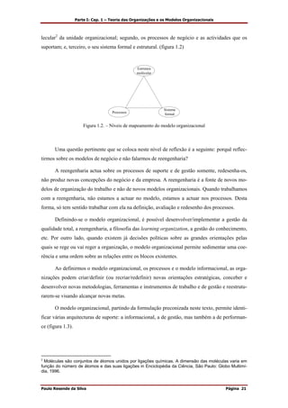 Parte I: Cap. 1 – Teoria das Organizações e os Modelos Organizacionais
Paulo Resende da Silva Página 21
lecular2
da unidade organizacional; segundo, os processos de negócio e as actividades que os
suportam; e, terceiro, o seu sistema formal e estrutural. (figura 1.2)
Estrutura
molécular
Processos
Sistema
formal
Figura 1.2. – Níveis de mapeamento do modelo organizacional
Uma questão pertinente que se coloca neste nível de reflexão é a seguinte: porquê reflec-
tirmos sobre os modelos de negócio e não falarmos de reengenharia?
A reengenharia actua sobre os processos de suporte e de gestão somente, redesenha-os,
não produz novas concepções do negócio e da empresa. A reengenharia é a fonte de novos mo-
delos de organização do trabalho e não de novos modelos organizacionais. Quando trabalhamos
com a reengenharia, não estamos a actuar no modelo, estamos a actuar nos processos. Desta
forma, só tem sentido trabalhar com ela na definição, avaliação e redesenho dos processos.
Definindo-se o modelo organizacional, é possível desenvolver/implementar a gestão da
qualidade total, a reengenharia, a filosofia das learning organization, a gestão do conhecimento,
etc. Por outro lado, quando existem já decisões políticas sobre as grandes orientações pelas
quais se rege ou vai reger a organização, o modelo organizacional permite sedimentar uma coe-
rência e uma ordem sobre as relações entre os blocos existentes.
Ao definirmos o modelo organizacional, os processos e o modelo informacional, as orga-
nizações podem criar/definir (ou recriar/redefinir) novas orientações estratégicas, conceber e
desenvolver novas metodologias, ferramentas e instrumentos de trabalho e de gestão e reestrutu-
rarem-se visando alcançar novas metas.
O modelo organizacional, partindo da formulação preconizada neste texto, permite identi-
ficar várias arquitecturas de suporte: a informacional, a de gestão, mas também a de performan-
ce (figura 1.3).
2
Moléculas são conjuntos de átomos unidos por ligações químicas. A dimensão das moléculas varia em
função do número de átomos e das suas ligações in Enciclopédia da Ciência, São Paulo: Globo Multimí-
dia, 1996.
 