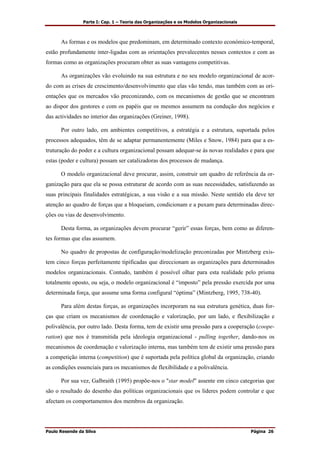 Parte I: Cap. 1 – Teoria das Organizações e os Modelos Organizacionais
Paulo Resende da Silva Página 26
As formas e os modelos que predominam, em determinado contexto económico-temporal,
estão profundamente inter-ligadas com as orientações prevalecentes nesses contextos e com as
formas como as organizações procuram obter as suas vantagens competitivas.
As organizações vão evoluindo na sua estrutura e no seu modelo organizacional de acor-
do com as crises de crescimento/desenvolvimento que elas vão tendo, mas também com as ori-
entações que os mercados vão preconizando, com os mecanismos de gestão que se encontram
ao dispor dos gestores e com os papéis que os mesmos assumem na condução dos negócios e
das actividades no interior das organizações (Greiner, 1998).
Por outro lado, em ambientes competitivos, a estratégia e a estrutura, suportada pelos
processos adequados, têm de se adaptar permanentemente (Miles e Snow, 1984) para que a es-
truturação do poder e a cultura organizacional possam adequar-se às novas realidades e para que
estas (poder e cultura) possam ser catalizadoras dos processos de mudança.
O modelo organizacional deve procurar, assim, construir um quadro de referência da or-
ganização para que ela se possa estruturar de acordo com as suas necessidades, satisfazendo as
suas principais finalidades estratégicas, a sua visão e a sua missão. Neste sentido ela deve ter
atenção ao quadro de forças que a bloqueiam, condicionam e a puxam para determinadas direc-
ções ou vias de desenvolvimento.
Desta forma, as organizações devem procurar “gerir” essas forças, bem como as diferen-
tes formas que elas assumem.
No quadro de propostas de configuração/modelização preconizadas por Mintzberg exis-
tem cinco forças perfeitamente tipificadas que direccionam as organizações para determinados
modelos organizacionais. Contudo, também é possível olhar para esta realidade pelo prisma
totalmente oposto, ou seja, o modelo organizacional é “imposto” pela pressão exercida por uma
determinada força, que assume uma forma configural “óptima” (Mintzberg, 1995, 738-40).
Para além destas forças, as organizações incorporam na sua estrutura genética, duas for-
ças que criam os mecanismos de coordenação e valorização, por um lado, e flexibilização e
polivalência, por outro lado. Desta forma, tem de existir uma pressão para a cooperação (coope-
ration) que nos é transmitida pela ideologia organizacional - pulling together, dando-nos os
mecanismos de coordenação e valorização interna, mas também tem de existir uma pressão para
a competição interna (competition) que é suportada pela política global da organização, criando
as condições essenciais para os mecanismos de flexibilidade e a polivalência.
Por sua vez, Galbraith (1995) propõe-nos o "star model" assente em cinco categorias que
são o resultado do desenho das políticas organizacionais que os líderes podem controlar e que
afectam os comportamentos dos membros da organização.
 