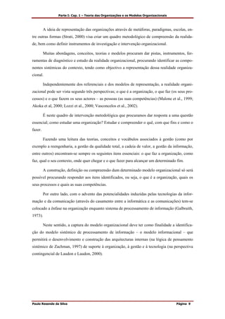 Parte I: Cap. 1 – Teoria das Organizações e os Modelos Organizacionais
Paulo Resende da Silva Página 9
A ideia de representação das organizações através de metáforas, paradigmas, escolas, en-
tre outras formas (Strati, 2000) visa criar um quadro metodológico de compreensão da realida-
de, bem como definir instrumentos de investigação e intervenção organizacional.
Muitas abordagens, conceitos, teorias e modelos procuram dar pistas, instrumentos, fer-
ramentas de diagnóstico e estudo da realidade organizacional, procurando identificar as compo-
nentes sistémicas do contexto, tendo como objectivo a representação dessa realidade organiza-
cional.
Independentemente dos referenciais e dos modelos de representação, a realidade organi-
zacional pode ser vista segundo três perspectivas; o que é a organização, o que faz (os seus pro-
cessos) e o que fazem os seus actores – as pessoas (as suas competências) (Malone et al., 1999;
Akoka et al, 2000; Lozzi et al., 2000; Vasconcelos et al., 2002).
É neste quadro de intervenção metodológica que procuramos dar resposta a uma questão
essencial; como estudar uma organização? Estudar e compreender o quê, com que fins e como o
fazer.
Fazendo uma leitura das teorias, conceitos e vocábulos associados à gestão (como por
exemplo a reengenharia, a gestão da qualidade total, a cadeia de valor, a gestão da informação,
entre outros) encontram-se sempre os seguintes itens essenciais: o que faz a organização, como
faz, qual o seu contexto, onde quer chegar e o que fazer para alcançar um determinado fim.
A construção, definição ou compreensão dum determinado modelo organizacional só será
possível procurando responder aos itens identificados, ou seja, o que é a organização, quais os
seus processos e quais as suas competências.
Por outro lado, com o advento das potencialidades induzidas pelas tecnologias da infor-
mação e da comunicação (através do casamento entre a informática e as comunicações) tem-se
colocado a ênfase na organização enquanto sistema de processamento de informação (Galbraith,
1973).
Neste sentido, a captura do modelo organizacional deve ter como finalidade a identifica-
ção do modelo sistémico de processamento de informação – o modelo informacional – que
permitirá o desenvolvimento e construção das arquitecturas internas (na lógica de pensamento
sistémico de Zachman, 1997) de suporte à organização, à gestão e à tecnologia (na perspectiva
contingencial de Laudon e Laudon, 2000).
 
