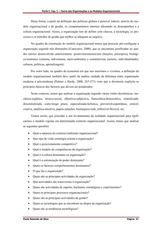 Parte I: Cap. 1 – Teoria das Organizações e os Modelos Organizacionais
Paulo Resende da Silva Página 27
Desta forma, a partir da definição das políticas globais é possível induzir, através do mo-
delo organizacional e de gestão, os comportamentos internos afectando os desempenhos e a
cultura organizacional. Assim, a organização tem de definir com clareza, a tecnologia, os pro-
cessos e os métodos de gestão que melhor se adequam ao negócio.
No quadro da construção do modelo organizacional temos que procurar pré-configurar a
organização segundo três dimensões (Canavarro, 2000), que se encontram justificadas no qua-
dro teórico desenvolvido anteriormente: positivista/mecanicista (funções, princípios), biológi-
co/sistémico (sistema, sub-sistema, meio-ambiente) e construtivista (actores, individualidades,
culturas, políticas, aprendizagem).
Por outro lado, no quadro da economia em que nos inserimos e vivemos, a definição do
modelo organizacional também deve partir da análise cuidada da diferença entre organização
moderna e pós-moderna (Palmer e Hardy, 2000, 267-271) visto que a dicotomia explícita os
princípios básicos dos factores que devem ser ponderados.
Neste contexto, temos que analisar a organização segundo várias visões dicotómicas: me-
cânica-orgânica, técnica-social, objectiva-subjectiva, burocrática-democrática, centralizada-
descentralizada, curto-longo prazo, especializada-holística, previsível-espontânea, estável-
criativa, analítica-intuitiva, papéis-relações, hierárquica-rede, inflexível-flexível, etc.
Temos assim, que proceder a um levantamento da realidade organizacional para tipifi-
carmos o modelo vigente em determinado contexto organizacional. Assim, temos que analisar
as seguintes questões:
• Qual a natureza do contexto/ambiente organizacional?
• Que tipo de visão estratégia orienta a organização?
• Qual o posicionamento competitivo?
• Qual o modelo de competências da organização?
• Qual é a cultura dominante na organização?
• Qual é a estruturação do poder dominante?
• Quais os factores comportamentais dominantes?
• O que faz a organização?
• Quais são as principais actividades da organização?
• Que actividades são transversais à organização?
• Quais são actividades de suporte, nucleares, estratégicas e experimentais?
• Quais os principais processos organizacionais?
• Quais são as principais actividades de gestão?
• Quais as tecnologias que se encontram ao dispor da organização?
• Quais são as tendências tecnológicas?
 