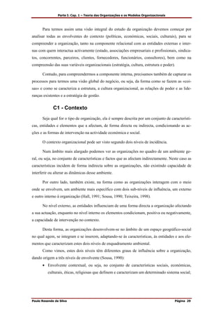 Parte I: Cap. 1 – Teoria das Organizações e os Modelos Organizacionais
Paulo Resende da Silva Página 29
Para termos assim uma visão integral do estudo da organização devemos começar por
analisar todas as envolventes do contexto (políticas, económicas, sociais, culturais), para se
compreender a organização, tanto na componente relacional com as entidades externas e inter-
nas com quem interactua activamente (estado, associações empresariais e profissionais, sindica-
tos, concorrentes, parceiros, clientes, fornecedores, funcionários, consultores), bem como na
compreensão das suas variáveis organizacionais (estratégia, cultura, estrutura e poder).
Contudo, para compreendermos a componente interna, precisamos também de capturar os
processos para termos uma visão global do negócio, ou seja, da forma como se fazem as «coi-
sas» e como se caracteriza a estrutura, a cultura organizacional, as relações de poder e as lide-
ranças existentes e a estratégia de gestão.
C1 - Contexto
Seja qual for o tipo de organização, ela é sempre descrita por um conjunto de característi-
cas, entidades e elementos que a afectam, de forma directa ou indirecta, condicionando as ac-
ções e as formas de intervenção na actividade económica e social.
O contexto organizacional pode ser visto segundo dois níveis de incidência.
Num âmbito mais alargado podemos ver as organizações no quadro de um ambiente ge-
ral, ou seja, no conjunto de características e factos que as afectam indirectamente. Neste caso as
características incidem de forma indirecta sobre as organizações, não existindo capacidade de
interferir ou alterar as dinâmicas desse ambiente.
Por outro lado, também existe, na forma como as organizações interagem com o meio
onde se envolvem, um ambiente mais específico com dois sub-níveis de influência, um externo
e outro interno à organização (Hall, 1991; Sousa, 1990; Teixeira, 1998).
No nível externo, as entidades influenciam de uma forma directa a organização afectando
a sua actuação, enquanto no nível interno os elementos condicionam, positiva ou negativamente,
a capacidade de intervenção no contexto.
Desta forma, as organizações desenvolvem-se no âmbito de um espaço geográfico-social
no qual agem, se integram e se inserem, adaptando-se às características, às entidades e aos ele-
mentos que caracterizam estes dois níveis de enquadramento ambiental.
Como vimos, estes dois níveis têm diferentes graus de influência sobre a organização,
dando origem a três níveis de envolvente (Sousa, 1990):
• Envolvente contextual, ou seja, no conjunto de características sociais, económicas,
culturais, éticas, religiosas que definem e caracterizam um determinado sistema social;
 