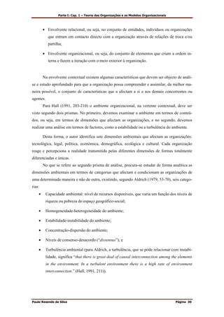 Parte I: Cap. 1 – Teoria das Organizações e os Modelos Organizacionais
Paulo Resende da Silva Página 30
• Envolvente relacional, ou seja, no conjunto de entidades, indivíduos ou organizações
que entram em contacto directo com a organização através de relações de troca e/ou
partilha;
• Envolvente organizacional, ou seja, do conjunto de elementos que criam a ordem in-
terna e fazem a iteração com o meio exterior à organização.
Na envolvente contextual existem algumas características que devem ser objecto de análi-
se e estudo aprofundado para que a organização possa compreender e assimilar, da melhor ma-
neira possível, o conjunto de características que a afectam a si e aos demais concorrentes ou
agentes.
Para Hall (1991, 203-210) o ambiente organizacional, na vertente contextual, deve ser
visto segundo dois prismas. No primeiro, devemos examinar o ambiente em termos de conteú-
dos, ou seja, em termos de dimensões que afectam as organizações, e no segundo, devemos
realizar uma análise em termos de factores, como a estabilidade ou a turbulência do ambiente.
Desta forma, o autor identifica sete dimensões ambientais que afectam as organizações:
tecnológica, legal, política, económica, demográfica, ecológica e cultural. Cada organização
reage e percepciona a realidade transmitida pelas diferentes dimensões de formas totalmente
diferenciadas e únicas.
No que se refere ao segundo prisma de análise, procura-se estudar de forma analítica as
dimensões ambientais em termos de categorias que afectam e condicionam as organizações de
uma determinada maneira e não de outra, existindo, segundo Aldrich (1979, 53-70), seis catego-
rias:
• Capacidade ambiental: nível de recursos disponíveis, que varia um função dos níveis de
riqueza ou pobreza do espaço geográfico-social;
• Homogeneidade-heterogeneidade do ambiente;
• Estabilidade-instabilidade do ambiente;
• Concentração-dispersão do ambiente;
• Níveis de consenso-desacordo (“dissensus”); e
• Turbulência ambiental (para Aldrich, a turbulência, que se pode relacionar com instabi-
lidade, significa “that there is great deal of causal interconnection among the elements
in the environment. In a turbulent environment there is a high rate of environment
interconnection.” (Hall, 1991, 211)).
 