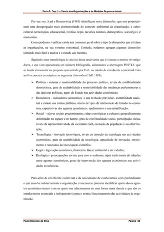 Parte I: Cap. 1 – Teoria das Organizações e os Modelos Organizacionais
Paulo Resende da Silva Página 31
Por sua vez, Kast e Rosenzweig (1985) identificam nove dimensões, que nos proporcio-
nam uma desagregação mais pormenorizada do contexto ambiental da organização, a saber:
cultural, tecnológico, educacional, político, legal, recursos naturais, demográfico, sociológico e
económico.
Como podemos verificar existe um consenso geral sobre o tipo de dimensões que afectam
as organizações, na sua vertente contextual. Contudo, podemos agregar algumas dimensões
tornando mais fácil a análise e o estudo das mesmas.
Seguindo uma metodologia de análise desta envolvente que é comum a muitos investiga-
dores, e que vem apresentada em inúmera bibliografia, salientamos a abordagem PESTLE, que
se baseia claramente na proposta apresentada por Hall, no estudo da envolvente contextual. Esta
análise procura caracterizar as seguintes dimensões (Hall, 1991):
Política - sistema e sustentabilidade do processo político, níveis de conflitualidade
democrática, grau de aceitabilidade e respeitabilidade das mudanças parlamentares e
das decisões políticas, papel do Estado nas actividades económicas;
Económica - indicadores económicos e sua evolução previsível, contabilidade nacio-
nal e estado das contas públicas, níveis de tipos de intervenção do Estado na econo-
mia, expectativas dos agentes económicos, rendimentos e sua estratificação;
Social - valores sociais predominantes, raízes etnológicas e culturais geograficamente
delimitadas no espaço e no tempo, grau de conflitualidade social, participação cívica,
níveis de representatividade da sociedade civil, evolução da população e sua distribu-
ição;
Tecnológica - inovação tecnológica, níveis de inserção da tecnologia nas actividades
económicas, grau de aceitabilidade da tecnologia, capacidade de inovação, investi-
mento e resultados da investigação científica;
Legal - legislação económica, financeira, fiscal, ambiental e do trabalho;
Ecológica - preocupações sociais para com o ambiente, tipos tradicionais de relações
entre agentes económicos, graus de intervenção dos agentes económicos nas activi-
dades económicas.
Para além da envolvente contextual e da necessidade de conhecermos com profundidade
o que envolve indirectamente a organização, é necessário procurar identificar quem são os agen-
tes económico-sociais com os quais nos relacionamos de uma forma mais directa e que são os
interlocutores essenciais e indispensáveis para o normal funcionamento das actividades da orga-
nização.
 