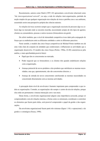 Parte I: Cap. 1 – Teoria das Organizações e os Modelos Organizacionais
Paulo Resende da Silva Página 32
Recentemente, autores como Hatch (1997, 65) apresentam a envolvente relacional como
“the interorganizational network”, ou seja, a rede de relações inter-organizações, partindo da
noção simples de que qualquer organização tem relações de troca e partilha com o seu ambiente,
assumindo assim uma perspectiva própria das ciências naturais.
As relações de troca ocorrem sempre que a organização necessita de procurar algo ou co-
locar algo no mercado onde se encontra inserida, necessitando sempre de três tipos de agentes;
clientes ou consumidores, pessoas e outros recursos (fornecedores em geral).
De referir também, que o nível de intensidade competitiva é-nos dado pela conjugação de
forças que se estabelecem entre as diferentes entidades e entre os diferentes parceiros.
Neste sentido, o modelo das cinco forças competitivas de Michael Porter também nos dá
uma visão clara do conjunto de entidades que condicionam e influenciam as actividades que a
organização desenvolve. O modelo das cinco forças (Porter, 1986a, 22-48) caracteriza-se pela
análise, o mais aprofundada possível do(a):
• Papel que têm os concorrentes no mercado,
• Poder negocial que os fornecedores e os clientes têm quando estabelecem relações
com a organização,
• Ameaça potencial de novos produtos e dos produtos que satisfazem as mesmas neces-
sidades, mas que, aparentemente, não são concorrentes directos, e
• Ameaça de entrada de novos concorrentes satisfazendo as mesmas necessidades ou
concorrendo directamente com as mesmas actividades.
A percepção deste nível de envolvente é bastante importante para compreender o que ro-
deia as organizações. Contudo, as organizações são sempre o centro da teia de relações, porque
elas estão em permanente e intensa interacção com o seu meio.
Desta forma, a envolvente organizacional adquire uma importância acrescida, porque só
compreendendo a teia de relações internas, a forma como se estruturam, coordenam e controlam
os elementos que fazem parte delas, será possível compreender o papel da gestão e das organi-
zações.
Da envolvente organizacional fazem parte três sistemas (figura 1.10): o operacional, o de
gestão e o estratégico (Sousa, 1990).
 