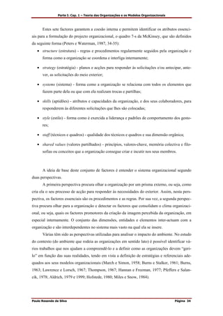 Parte I: Cap. 1 – Teoria das Organizações e os Modelos Organizacionais
Paulo Resende da Silva Página 34
Estes sete factores garantem a coesão interna e permitem identificar os atributos essenci-
ais para a formulação do projecto organizacional, o quadro 7-s da McKinsey, que são definidos
da seguinte forma (Peters e Waterman, 1987, 34-35):
• structure (estrutura) - regras e procedimentos regularmente seguidos pela organização e
forma como a organização se coordena e interliga internamente;
• strategy (estratégia) - planos e acções para responder às solicitações e/ou antecipar, ante-
ver, as solicitações do meio exterior;
• systems (sistema) - forma como a organização se relaciona com todos os elementos que
fazem parte dela ou que com ela realizam trocas e partilhas;
• skills (aptidões) - atributos e capacidades da organização, e dos seus colaboradores, para
responderem às diferentes solicitações que lhes são colocadas;
• style (estilo) - forma como é exercida a liderança e padrões de comportamento dos gesto-
res;
• staff (técnicos e quadros) - qualidade dos técnicos e quadros e sua dimensão orgânica;
• shared values (valores partilhados) - princípios, valores-chave, memória colectiva e filo-
sofias ou conceitos que a organização consegue criar e incutir nos seus membros.
A ideia de base deste conjunto de factores é entender o sistema organizacional segundo
duas perspectivas.
A primeira perspectiva procura olhar a organização por um prisma externo, ou seja, como
cria ela o seu processo de acção para responder às necessidades do exterior. Assim, nesta pers-
pectiva, os factores essenciais são os procedimentos e as regras. Por sua vez, a segunda perspec-
tiva procura olhar para a organização e detectar os factores que consolidam o clima organizaci-
onal, ou seja, quais os factores promotores da criação da imagem percebida da organização, em
especial internamente. O conjunto das dimensões, entidades e elementos inter-actuam com a
organização e são interdependentes no sistema mais vasto na qual ela se insere.
Várias têm sido as perspectivas utilizadas para analisar o impacto do ambiente. No estudo
do contexto (do ambiente que rodeia as organizações em sentido lato) é possível identificar vá-
rios trabalhos que nos ajudam a compreendê-lo e a definir como as organizações devem “geri-
lo” em função das suas realidades, tendo em vista a definição de estratégias e referenciais ade-
quados aos seus modelos organizacionais (March e Simon, 1958; Burns e Stalker, 1961; Burns,
1963; Lawrence e Lorsch, 1967; Thompson, 1967; Hannan e Freeman, 1977; Pfeffers e Salan-
cik, 1978; Aldrich, 1979 e 1999; Hofstede, 1980; Miles e Snow, 1984).
 