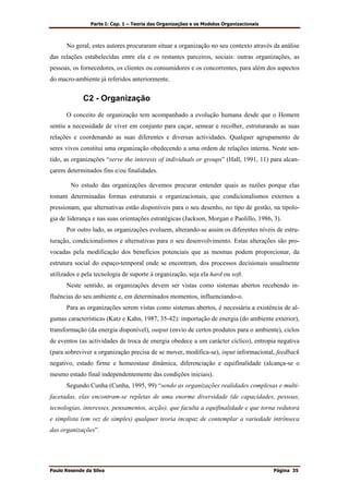 Parte I: Cap. 1 – Teoria das Organizações e os Modelos Organizacionais
Paulo Resende da Silva Página 35
No geral, estes autores procuraram situar a organização no seu contexto através da análise
das relações estabelecidas entre ela e os restantes parceiros, sociais: outras organizações, as
pessoas, os fornecedores, os clientes ou consumidores e os concorrentes, para além dos aspectos
do macro-ambiente já referidos anteriormente.
C2 - Organização
O conceito de organização tem acompanhado a evolução humana desde que o Homem
sentiu a necessidade de viver em conjunto para caçar, semear e recolher, estruturando as suas
relações e coordenando as suas diferentes e diversas actividades. Qualquer agrupamento de
seres vivos constitui uma organização obedecendo a uma ordem de relações interna. Neste sen-
tido, as organizações “serve the interests of individuals or groups” (Hall, 1991, 11) para alcan-
çarem determinados fins e/ou finalidades.
No estudo das organizações devemos procurar entender quais as razões porque elas
tomam determinadas formas estruturais e organizacionais, que condicionalismos externos a
pressionam, que alternativas estão disponíveis para o seu desenho, no tipo de gestão, na tipolo-
gia de liderança e nas suas orientações estratégicas (Jackson, Morgan e Paolillo, 1986, 3).
Por outro lado, as organizações evoluem, alterando-se assim os diferentes níveis de estru-
turação, condicionalismos e alternativas para o seu desenvolvimento. Estas alterações são pro-
vocadas pela modificação dos benefícios potenciais que as mesmas podem proporcionar, da
estrutura social do espaço-temporal onde se encontram, dos processos decisionais usualmente
utilizados e pela tecnologia de suporte à organização, seja ela hard ou soft.
Neste sentido, as organizações devem ser vistas como sistemas abertos recebendo in-
fluências do seu ambiente e, em determinados momentos, influenciando-o.
Para as organizações serem vistas como sistemas abertos, é necessária a existência de al-
gumas características (Katz e Kahn, 1987, 35-42): importação de energia (do ambiente exterior),
transformação (da energia disponível), output (envio de certos produtos para o ambiente), ciclos
de eventos (as actividades de troca de energia obedece a um carácter cíclico), entropia negativa
(para sobreviver a organização precisa de se mover, modifica-se), input informacional, feedback
negativo, estado firme e homeostase dinâmica, diferenciação e equifinalidade (alcança-se o
mesmo estado final independentemente das condições iniciais).
Segundo Cunha (Cunha, 1995, 99) “sendo as organizações realidades complexas e multi-
facetadas, elas encontram-se repletas de uma enorme diversidade (de capacidades, pessoas,
tecnologias, interesses, pensamentos, acção), que faculta a equifinalidade e que torna redutora
e simplista (em vez de simples) qualquer teoria incapaz de contemplar a variedade intrínseca
das organizações”.
 