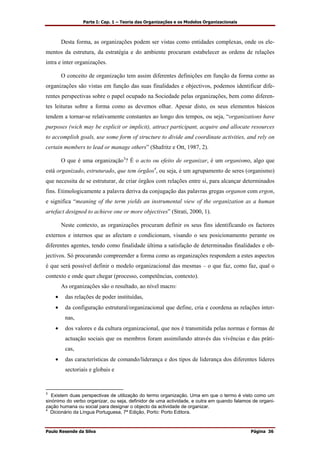 Parte I: Cap. 1 – Teoria das Organizações e os Modelos Organizacionais
Paulo Resende da Silva Página 36
Desta forma, as organizações podem ser vistas como entidades complexas, onde os ele-
mentos da estrutura, da estratégia e do ambiente procuram estabelecer as ordens de relações
intra e inter organizações.
O conceito de organização tem assim diferentes definições em função da forma como as
organizações são vistas em função das suas finalidades e objectivos, podemos identificar dife-
rentes perspectivas sobre o papel ocupado na Sociedade pelas organizações, bem como diferen-
tes leituras sobre a forma como as devemos olhar. Apesar disto, os seus elementos básicos
tendem a tornar-se relativamente constantes ao longo dos tempos, ou seja, “organizations have
purposes (wich may be explicit or implicit), attract participant, acquire and allocate resources
to accomplish goals, use some form of structure to divide and coordinate activities, and rely on
certain members to lead or manage others” (Shafritz e Ott, 1987, 2).
O que é uma organização3
? É o acto ou efeito de organizar, é um organismo, algo que
está organizado, estruturado, que tem órgãos4
, ou seja, é um agrupamento de seres (organismo)
que necessita de se estruturar, de criar órgãos com relações entre si, para alcançar determinados
fins. Etimologicamente a palavra deriva da conjugação das palavras gregas organon com ergon,
e significa “meaning of the term yields an instrumental view of the organization as a human
artefact designed to achieve one or more objectives” (Strati, 2000, 1).
Neste contexto, as organizações procuram definir os seus fins identificando os factores
externos e internos que as afectam e condicionam, visando o seu posicionamento perante os
diferentes agentes, tendo como finalidade última a satisfação de determinadas finalidades e ob-
jectivos. Só procurando compreender a forma como as organizações respondem a estes aspectos
é que será possível definir o modelo organizacional das mesmas – o que faz, como faz, qual o
contexto e onde quer chegar (processo, competências, contexto).
As organizações são o resultado, ao nível macro:
• das relações de poder instituídas,
• da configuração estrutural/organizacional que define, cria e coordena as relações inter-
nas,
• dos valores e da cultura organizacional, que nos é transmitida pelas normas e formas de
actuação sociais que os membros foram assimilando através das vivências e das práti-
cas,
• das características de comando/liderança e dos tipos de liderança dos diferentes líderes
sectoriais e globais e
3
Existem duas perspectivas de utilização do termo organização. Uma em que o termo é visto como um
sinónimo do verbo organizar, ou seja, definidor de uma actividade, e outra em quando falamos de organi-
zação humana ou social para designar o objecto da actividade de organizar.
4
Dicionário da Língua Portuguesa, 7ª Edição, Porto: Porto Editora.
 
