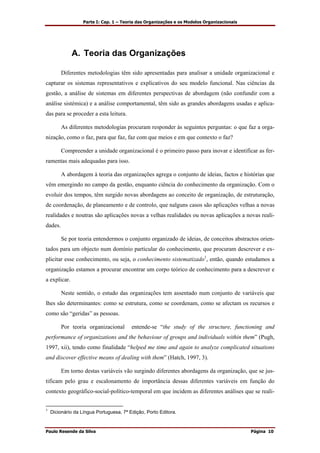 Parte I: Cap. 1 – Teoria das Organizações e os Modelos Organizacionais
Paulo Resende da Silva Página 10
A. Teoria das Organizações
Diferentes metodologias têm sido apresentadas para analisar a unidade organizacional e
capturar os sistemas representativos e explicativos do seu modelo funcional. Nas ciências da
gestão, a análise de sistemas em diferentes perspectivas de abordagem (não confundir com a
análise sistémica) e a análise comportamental, têm sido as grandes abordagens usadas e aplica-
das para se proceder a esta leitura.
As diferentes metodologias procuram responder às seguintes perguntas: o que faz a orga-
nização, como o faz, para que faz, faz com que meios e em que contexto o faz?
Compreender a unidade organizacional é o primeiro passo para inovar e identificar as fer-
ramentas mais adequadas para isso.
A abordagem à teoria das organizações agrega o conjunto de ideias, factos e histórias que
vêm emergindo no campo da gestão, enquanto ciência do conhecimento da organização. Com o
evoluir dos tempos, têm surgido novas abordagens ao conceito de organização, de estruturação,
de coordenação, de planeamento e de controlo, que nalguns casos são aplicações velhas a novas
realidades e noutras são aplicações novas a velhas realidades ou novas aplicações a novas reali-
dades.
Se por teoria entendermos o conjunto organizado de ideias, de conceitos abstractos orien-
tados para um objecto num domínio particular do conhecimento, que procuram descrever e ex-
plicitar esse conhecimento, ou seja, o conhecimento sistematizado1
, então, quando estudamos a
organização estamos a procurar encontrar um corpo teórico de conhecimento para a descrever e
a explicar.
Neste sentido, o estudo das organizações tem assentado num conjunto de variáveis que
lhes são determinantes: como se estrutura, como se coordenam, como se afectam os recursos e
como são “geridas” as pessoas.
Por teoria organizacional entende-se “the study of the structure, functioning and
performance of organizations and the behaviour of groups and individuals within them” (Pugh,
1997, xii), tendo como finalidade “helped me time and again to analyze complicated situations
and discover effective means of dealing with them” (Hatch, 1997, 3).
Em torno destas variáveis vão surgindo diferentes abordagens da organização, que se jus-
tificam pelo grau e escalonamento de importância dessas diferentes variáveis em função do
contexto geográfico-social-político-temporal em que incidem as diferentes análises que se reali-
1
Dicionário da Língua Portuguesa, 7ª Edição, Porto Editora.
 