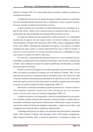 Parte I: Cap. 1 – Teoria das Organizações e os Modelos Organizacionais
Paulo Resende da Silva Página 38
(Hammer e Champy, 1995, 13). À representação destas actividades, tomadas em conjunto, de-
nominamos por processo.
A identificação dos processos de negócio de qualquer unidade económica ou organização,
tem como finalidade procurar representar todas as componentes e todos os aspectos relaciona-
dos com a execução e produção de um dado bem ou serviço.
A ideia de processo tem a sua génese no campo organizacional com a abordagem da ca-
deia de valor (Porter, 1986b) e com o desenvolvimento do conceito de fileira, ou seja, da se-
quência lógica das etapas de produção até à obtenção final de um bem ou serviço.
No campo das empresas (ou das organizações) a gestão do processo, ou a representação
dos processos de negócios, são uma criação recente e tem diversos indutores de suporte; as
obras de Hammer e Champy (1995), Davenport (1994 e 1998), Cassidy e Guggenberger (2000),
Lientz e Rea, (2000): a abordagem da reengenharia dos negócios e das empresas, os suportes
tecnológicos de apoio à gestão, os sistemas aplicacionais (tais como, a título de exemplo, os
enterprise resources planning e os customers planning management), a abordagem do supply
chain channel e o conceito de workflow, entre outros.
Por outro lado, a representação dos processos desenvolve-se como consequência das po-
tencialidades suscitadas pelas novas tecnologias da informação e pela crescente orientação para
o cliente e para a mudança do contexto dos negócios (globalização, flexibilização e a evolução
das comunicações electrónicas).
Perceber os processos de negócio de uma dada organização é procurar entender as activi-
dades com impacto na produção de resultados com valor (Hammer e Champy, 1995, 13). Isto
quer dizer que o processo é o conjunto de todas as actividades (o que se faz, como se faz e onde
se faz) que contribuem directamente para a produção de um dado bem ou serviço. O processo é
assim tudo aquilo que temos de fazer para produzir um produto, completar uma tarefa, prestar
um serviço ou realizar um negócio (Cassidy e Guggenberger, 2000, 27)
Desta forma, os princípios orientadores da gestão do processo são “continuous improve-
ment, management commitment, customer focus, right work/right first time, error prevention,
metrics, corrective action, teamwork” (Cassidy e Guggenberger, 2000, 1-3).
A gestão dos negócios e das organizações, a partir da conceptualização dos seus proces-
sos, visa definir o quadro referencial das ferramentas e técnicas da gestão e contribui decisiva-
mente para a modelização organizacional e informacional. Conhecer qual, ou quais, o(s) proces-
so(s) permite conhecer de forma mais adequada a organização e o negócio, por um lado, e qual
a integração mais correcta de todas as componentes organizacionais.
A abordagem pelo processo de negócio visa representar duas áreas internas à organização
(Porter, 1985a; Hammel e Champy, 1995; Davenport, 1994 e 1998; Cassidy e Guggenberger,
2000; Andersen Consulting, 2001): os processos operacionais e os processos de gestão e de
 