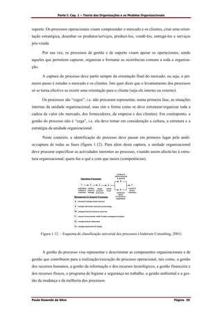 Parte I: Cap. 1 – Teoria das Organizações e os Modelos Organizacionais
Paulo Resende da Silva Página 39
suporte. Os processos operacionais visam compreender o mercado e os clientes, criar uma orien-
tação estratégica, desenhar os produtos/serviços, produzi-los, vendê-los, entregá-los e serviços
pós-venda.
Por sua vez, os processos de gestão e de suporte visam apoiar os operacionais, sendo
aqueles que permitem capturar, organizar e formatar as ocorrências comuns a toda a organiza-
ção.
A captura do processo deve partir sempre da orientação final do mercado, ou seja, o pri-
meiro passo é estudar o mercado e os clientes. Isto quer dizer que o levantamento dos processos
só se torna efectivo se existir uma orientação para o cliente (seja ele interno ou externo).
Os processos são “cegos”, i.e. não procuram representar, numa primeira fase, as situações
internas da unidade organizacional, mas sim a forma como se deve estruturar/organizar toda a
cadeia de valor (do mercado, dos fornecedores, da empresa e dos clientes). Em contraponto, a
gestão do processo não é “cega”, i.e. ela deve tomar em consideração a cultura, a estrutura e a
estratégia da unidade organizacional.
Neste contexto, a identificação do processo deve passar em primeiro lugar pela análi-
se/captura de todas as fases (figura 1.12). Para além desta captura, a unidade organizacional
deve procurar especificar as actividades inerentes ao processo, visando assim afectá-las à estru-
tura organizacional; quem faz o quê e com que meios (competências).
1 2 3 4
5
6
7
Operating Processes
8
Management & Support Processes
9
10
11
12
develop & manage human resource
manage information resources & technology
manage financial & physical resources
execute environmental, health & safety management program
manage external relationship
manage improvement & change13
understand
markets &
customers
develop
vuision &
strategy
design
products
& services
market
& sell
produce &
deliver products
& services
produce &
deliver
for service to
organization
invoice &
service
customers
Figura 1.12. – Esquema de classificação universal dos processos (Andersen Consulting, 2001)
A gestão do processo visa representar e descriminar as componentes organizacionais e de
gestão que contribuem para a realização/execução do processo operacional, tais como, a gestão
dos recursos humanos, a gestão da informação e dos recursos tecnológicos, a gestão financeira e
dos recursos físicos, o programa de higiene e segurança no trabalho, a gestão ambiental e a ges-
tão da mudança e da melhoria dos processos.
 