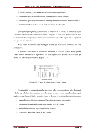 Parte I: Cap. 1 – Teoria das Organizações e os Modelos Organizacionais
Paulo Resende da Silva Página 40
A identificação do(s) processo(s) tem três consequências principais:
• Permite ver quais as actividades com contacto directo com os clientes;
• Permite ver quais as actividades com uma importância determinante para o sucesso; e
• Permite identificar onde se podem avaliar os níveis de satisfação.
Qualquer organização só pode funcionar se desenvolver as acções, as políticas e os pro-
cedimentos internos que lhe permitem executar o conjunto de finalidades para as quais ela exis-
te. Neste sentido, as organizações têm que desenvolver as actividades organizativas e gestioná-
rias que lhes são inerentes.
Neste ponto, utilizaremos uma abordagem baseada em duas visões diferentes, mas com-
plementares.
A primeira visão, baseia-se no conceito de cadeia de valor de Michael Porter (Porter,
1986a) onde as actividades da organização são vistas segundo dois prismas: as actividades pri-
márias e as actividades secundárias (Figura 1.13).
INFRA-ESTTRUTURA DA EMPRESA
GERÊNCIA DE RECURSOS HUMANOS
DESENVOLVIMENTO DE TECNOLOGIA
AQUISIÇÃO
LOGÍSTICA
INTERNA
MARKETING
&VENDAS
OPERAÇÕES
LOGÍSTICA
EXTERNA
SERVIÇO
MARGEMMARGEM
ACTIVIDADES PRIMÁRIAS
ACTIVIDADES
DESUPORTE
Figura 1.13. – Cadeia de valor de Porter (Porter, 1986b,)
As actividades primárias são aquelas que criam valor à organização, ou seja, são as acti-
vidades que trabalham directamente e têm relações preferenciais com o mercado onde a organi-
zação se insere. Nas actividades primárias podem-se destacar os seguintes factores, entre outros:
• Controlo e aprovisionamento de matérias-primas e produtos intermédios;
• Estudos de mercado, publicidade, distribuição, força de vendas;
• Controlo da qualidade, processo produtivo, layout; e
• Assistência pós-venda, formação aos clientes.
 
