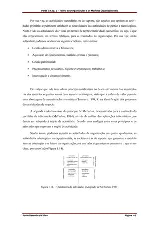 Parte I: Cap. 1 – Teoria das Organizações e os Modelos Organizacionais
Paulo Resende da Silva Página 41
Por sua vez, as actividades secundárias ou de suporte, são aquelas que apoiam as activi-
dades primárias e permitem satisfazer as necessidades das actividades de gestão e tecnológicas.
Nesta visão as actividades são vistas em termos de representatividade económica, ou seja, o que
elas representam, em termos relativos, para os resultados da organização. Por sua vez, nesta
actividade podemos destacar os seguintes factores, entre outros:
• Gestão administrativa e financeira;
• Aquisição de equipamentos, matérias-primas e produtos;
• Gestão patrimonial;
• Processamento de salários, higiene e segurança no trabalho; e
• Investigação e desenvolvimento.
De realçar que este tem sido o princípio justificativo do desenvolvimento das arquitectu-
ras dos modelos organizacionais com suporte tecnológico, visto que a cadeia de valor permite
uma abordagem de aproximação sistemática (Timmers, 1998, 4) na identificação dos processos
das actividades de negócio.
A segunda visão baseia-se do princípio de McFarlan, desenvolvido para a avaliação do
portfólio da informação (McFarlan, 1984), através da análise das aplicações informáticas, po-
dendo ser adaptado à noção de actividade, fazendo uma analogia entre estes princípios e os
princípios que suportam a noção de actividade.
Sendo assim, podemos repartir as actividades da organização em quatro quadrantes, as
actividades estratégicas, as experimentais, as nucleares e as de suporte, que garantem e modeli-
zam as estratégias e o futuro da organização, por um lado, e garantem o presente e o que é nu-
clear, por outro lado (Figura 1.14).
actividades
ESTRATÉGICAS
actividades
EXPERIMENTAIS
actividades
NUCLEARES
actividades
SUPORTE
- crescimento
- conquista de legitimi-
dadee experiência
- preocupação com o
futuro
- experiência/saber
- legitimidade
- rendibilidade
- procedimentos
- regras
- repetitivas
- interrogação
- hipóteses
- risco/perdas
Garanteasestraté-
giaseofuturo
GaranteofuturoGaranteopresente
Garanteonuclear
Figura 1.14. – Quadrantes de actividades (Adaptado de McFarlan, 1984)
 