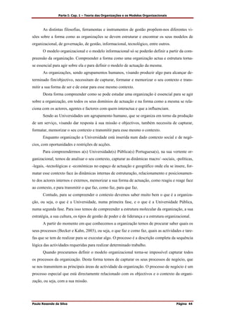 Parte I: Cap. 1 – Teoria das Organizações e os Modelos Organizacionais
Paulo Resende da Silva Página 44
As distintas filosofias, ferramentas e instrumentos de gestão propõem-nos diferentes vi-
sões sobre a forma como as organizações se devem estruturar e encontrar os seus modelos de
organizacional, de governação, de gestão, informacional, tecnológico, entre outros.
O modelo organizacional e o modelo informacional só se poderão definir a partir da com-
preensão da organização. Compreender a forma como uma organização actua e estrutura torna-
se essencial para agir sobre ela e para definir o modelo de actuação da mesma.
As organizações, sendo agrupamentos humanos, visando produzir algo para alcançar de-
terminado fim/objectivo, necessitam de capturar, formatar e memorizar o seu contexto e trans-
mitir a sua forma de ser e de estar para esse mesmo contexto.
Desta forma compreender como se pode estudar uma organização é essencial para se agir
sobre a organização, em todos os seus domínios de actuação e na forma como a mesma se rela-
ciona com os actores, agentes e factores com quem interactua e que a influenciam.
Sendo as Universidades um agrupamento humano, que se organiza em torno da produção
de um serviço, visando dar resposta à sua missão e objectivos, também necessita de capturar,
formatar, memorizar o seu contexto e transmitir para esse mesmo o contexto.
Enquanto organização a Universidade está inserida num dado contexto social e de negó-
cios, com oportunidades e restrições de acções.
Para compreendermos a(s) Universidade(s) Pública(s) Portuguesa(s), na sua vertente or-
ganizacional, temos de analisar o seu contexto, capturar as dinâmicas macro/ -sociais, -políticas,
-legais, -tecnológicas e -económicas no espaço de actuação e geográfico onde ela se insere, for-
matar esse contexto face às dinâmicas internas de estruturação, relacionamento e posicionamen-
to dos actores internos e externos, memorizar a sua forma de actuação, como reagiu e reage face
ao contexto, e para transmitir o que faz, como faz, para que faz.
Contudo, para se compreender o contexto devemos saber muito bem o que é a organiza-
ção, ou seja, o que é a Universidade, numa primeira fase, e o que é a Universidade Pública,
numa segunda fase. Para isso temos de compreender a estrutura molecular da organização, a sua
estratégia, a sua cultura, os tipos de gestão de poder e de liderança e a estrutura organizacional.
A partir do momento em que conhecemos a organização temos de procurar saber quais os
seus processos (Becker e Kahn, 2003), ou seja, o que faz e como faz, quais as actividades e tare-
fas que se tem de realizar para se executar algo. O processo é a descrição completa da sequência
lógica das actividades requeridas para realizar determinado trabalho.
Quando procuramos definir o modelo organizacional torna-se impossível capturar todos
os processos da organização. Desta forma temos de capturar os seus processos de negócio, que
se nos transmitem as principais áreas de actividade da organização. O processo de negócio é um
processo especial que está directamente relacionado com os objectivos e o contexto da organi-
zação, ou seja, com a sua missão.
 