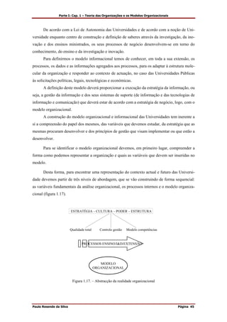 Parte I: Cap. 1 – Teoria das Organizações e os Modelos Organizacionais
Paulo Resende da Silva Página 45
De acordo com a Lei de Autonomia das Universidades e de acordo com a noção de Uni-
versidade enquanto centro de construção e definição de saberes através da investigação, da ino-
vação e dos ensinos ministrados, os seus processos de negócio desenvolvem-se em torno do
conhecimento, do ensino e da investigação e inovação.
Para definirmos o modelo informacional temos de conhecer, em toda a sua extensão, os
processos, os dados e as informações agregados aos processos, para os adaptar à estrutura mole-
cular da organização e responder ao contexto de actuação, no caso das Universidades Públicas
às solicitações políticas, legais, tecnológicas e económicas.
A definição deste modelo deverá proporcionar a execução da estratégia da informação, ou
seja, a gestão da informação e dos seus sistemas de suporte (de informação e das tecnologias de
informação e comunicação) que deverá estar de acordo com a estratégia de negócio, logo, com o
modelo organizacional.
A construção do modelo organizacional e informacional das Universidades tem inerente a
si a compreensão do papel dos mesmos, das variáveis que devemos estudar, da estratégia que as
mesmas procuram desenvolver e dos princípios de gestão que visam implementar ou que estão a
desenvolver.
Para se identificar o modelo organizacional devemos, em primeiro lugar, compreender a
forma como podemos representar a organização e quais as variáveis que devem ser inseridas no
modelo.
Desta forma, para encontrar uma representação do contexto actual e futuro das Universi-
dade devemos partir de três níveis de abordagem, que se vão construindo de forma sequencial:
as variáveis fundamentais da análise organizacional, os processos internos e o modelo organiza-
cional (figura 1.17).
ESTRATÉGIA – CULTURA – PODER – ESTRUTURA
Qualidade total Controlo gestão Modelo competências
PROCESSOS ENSINO/I&D/EXTENSÃO
MODELO
ORGANIZACIONAL
Figura 1.17. – Abstracção da realidade organizacional
 
