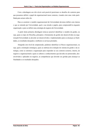 Parte I: Cap. 1 – Teoria das Organizações e os Modelos Organizacionais
Paulo Resende da Silva Página 46
Com a abordagem aos três níveis será possível posicionar os desafios do contexto para
que possamos definir o papel da organizacional nesse contexto, visando criar uma visão parti-
lhada para actuar sobre ele.
Para se construir o modelo organizacional da Universidade devemos definir com clareza
o que se entende por Universidade, qual a sua missão e papéis, para compreendê-la enquanto
organização e para se definir uma estratégia de negócio da Universidade.
A partir desta primeira abordagem torna-se possível identificar o modelo de gestão, ou
seja, quais os tipos de filosofias, princípios e ferramentas de gestão são desenvolvidos na orga-
nização/Universidade ou deverão ser desenvolvidos e implementados para se alcanças as finali-
dades, os resultados desejados e melhorar os serviços prestados.
Atingindo este nível de compreensão, podemos identificar os blocos organizacionais, ou
seja, qual a orientação estratégica, quais as métricas de avaliação do sistema de gestão e da es-
tratégia, como se estrutura a organização para responder ao seu contexto (externo, interno, de
negócio e organizacional) e quais os saberes e conhecimentos que deverão ser potenciados, des-
envolvidos e aplicados no negócio, as competências que deverão ser geridas para alcançar as
finalidades e os resultados desejados.
 