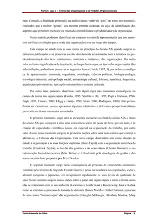 Parte I: Cap. 1 – Teoria das Organizações e os Modelos Organizacionais
Paulo Resende da Silva Página 11
zam. Contudo, a finalidade primordial na análise destas variáveis “gira” em torno dos potenciais
resultados que a melhor “gestão” das mesmas permite alcançar, ou seja, da identificação dos
aspectos que permitem melhorar os resultados (rendibilidade e produtividade) da organização.
Neste sentido, podemos identificar um conjunto variado de representações que nos permi-
tem verificar a evolução que a teoria das organizações teve ao longo dos tempos.
Este campo de estudo tem as suas raízes no princípio do Século XX quando surgem as
primeiras publicações e as primeiras escolas directamente relacionadas com a temática da ges-
tão/administração dos bens patrimoniais, materiais e imateriais, das organizações. Por outro
lado, as fontes significativas de inspiração, ao longo dos tempos, na teoria das organizações têm
sido múltiplas, podendo-se enumerar as seguintes fontes (Hatch, 1997, 5), por ordem cronológi-
ca de aparecimento: economia, engenharia, sociologia, ciências políticas, biologia-ecologia,
sociologia industrial, antropologia social, antropologia cultural, folclore, semiótica, linguística,
arquitectura pós-moderna, teoria pós-estruturalista e estudos culturais.
Por outro lado, podemos identificar, com algum rigor três momentos cronológicos no
campo da teoria das organizações (Cunha, 1995; Shafritz e Ott, 1996; Pugh e Hickson, 1996;
Pugh, 1997; Crainer, 2000; Clegg e Hardy, 1999; Strati, 2000; Rodrigues, 2000). Não preten-
dendo ser exaustivos, iremos apresentar algumas referências e diferentes perspectivas/olhares
para cada um desses momentos enunciados.
O primeiro momento, surge com as crescentes inovações no final do século XIX e início
do século XX que começam a criar uma consciência social de posse de bens, por um lado, e de
criação de capacidades científicas novas, em especial na organização do trabalho, por outro
lado. Assim, nesse momento surgem as primeiras noções sobre uma nova ciência que começa a
afirmar-se, a Ciências das Organizações. Este novo campo doutrinário tem como objecto de
estudo a organização e as suas funções implícitas (Henri Fayol), com a organização científica do
trabalho (Frederick Taylor), as tarefas dos gestores e do «executivo» (Chester Barnard), a sua
estruturação formal-burocrática (Max Weber) e é finalizado pela abordagem da gestão e dos
seus conceitos base propostos por Peter Drucker.
O segundo momento surge como consequência do processo de crescimento económico
induzido pelo término da Segunda Grande Guerra e pelas necessidades das populações, especi-
almente europeias e japonesas, em recuperarem rapidamente os seus níveis de qualidade de
vida. Neste contexto surgem novas visões sobre o papel das organizações e sobre a forma como
elas se relacionam com o seu ambiente (Lawrence e Lorsh; Kast e Rosenzweig; Kast e Kahn),
como se estrutura o processo de tomada de decisões (James March e Herbert Simon), a procura
de uma maior “humanização” das organizações (Douglas McGregor, Abraham Maslow, Mary
 