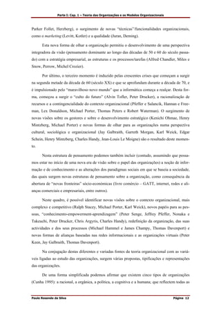 Parte I: Cap. 1 – Teoria das Organizações e os Modelos Organizacionais
Paulo Resende da Silva Página 12
Parker Follet, Herzberg), o surgimento de novas “técnicas”/funcionalidades organizacionais,
como o marketing (Levitt, Kotler) e a qualidade (Juran, Deming).
Esta nova forma de olhar a organização permitiu o desenvolvimento de uma perspectiva
integradora da visão (pensamento dominante ao longo das décadas de 50 e 60 do século passa-
do) com a estratégia empresarial, as estruturas e os processos/tarefas (Alfred Chandler, Miles e
Snow, Perrow, Michel Crozier).
Por último, o terceiro momento é induzido pelas crescentes crises que começam a surgir
na segunda metade da década de 60 (século XX) e que se aprofundam durante a década de 70, e
é impulsionado pelo “maravilhoso novo mundo” que a informática começa a realçar. Desta for-
ma, começou a surgir o “culto do futuro” (Alvin Tofler, Peter Drucker), a racionalização de
recursos e a contingencialidade do contexto organizacional (Pfeffer e Salancik, Hannan e Free-
man, Lex Donaldson, Michael Porter, Thomas Peters e Robert Waterman). O surgimento de
novas visões sobre os gestores e sobre o desenvolvimento estratégico (Kenichi Ohmae, Henry
Mintzberg, Michael Porter) e novas formas de olhar para as organizações numa perspectiva
cultural, sociológica e organizacional (Jay Galbraith, Garreth Morgan, Karl Weick, Edgar
Schein, Henry Mintzberg, Charles Handy, Jean-Louis Le Moigne) são o resultado deste momen-
to.
Nesta estrutura de pensamento podemos também incluir (contudo, assumindo que possa-
mos estar no início de uma nova era de visão sobre o papel das organizações) a noção de infor-
mação e de conhecimento e as alterações dos paradigmas sociais em que se baseia a sociedade,
das quais surgem novas estruturas de pensamento sobre a organização, como consequência da
abertura de “novas fronteiras” sócio-económicas (livre comércio – GATT, internet, redes e ali-
anças comerciais e empresariais, entre outros).
Neste quadro, é possível identificar novas visões sobre o contexto organizacional, mais
complexo e competitivo (Ralph Stacey, Michael Porter, Karl Weick), novos papéis para as pes-
soas, “conhecimento-empowerment-aprendizagem” (Peter Senge, Jeffrey Pfeffer, Nonaka e
Takeuchi, Peter Drucker, Chris Argyris, Charles Handy), redefinição da organização, das suas
actividades e dos seus processos (Michael Hammel e James Champy, Thomas Davenport) e
novas formas de alianças baseadas nas redes informacionais e as organizações virtuais (Peter
Keen, Jay Galbraith, Thomas Davenport).
Na conjugação destas diferentes e variadas fontes da teoria organizacional com as variá-
veis ligadas ao estudo das organizações, surgem várias propostas, tipificações e representações
das organizações.
De uma forma simplificada podemos afirmar que existem cinco tipos de organizações
(Cunha 1995): a racional, a orgânica, a política, a cognitiva e a humana; que reflectem todas as
 