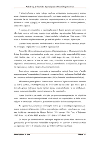 Parte I: Cap. 1 – Teoria das Organizações e os Modelos Organizacionais
Paulo Resende da Silva Página 14
A primeira, baseia-se numa visão do papel que a organização assume, como o assume,
como cria os seus mecanismos internos de relações entre todos aqueles que com ela interagem e
em termos da sua estruturação e construção enquanto organização, na sua estrutura formal e
informal, da cultura, o(s) tipo(s) de liderança(s), das políticas internas e da comunicação interna,
entre outros aspectos.
A segunda, procura explicar as organizações através daquilo que elas representam, como
são vistas, como se posicionam no contexto da sociedade e da economia e da forma como os
seus próprios membros a representam (veja-se o trabalho realizado por Elliot Jacques, 1989)
sobre as diferentes imagens da estrutura, que pode ser aplicável na integra à organização).
Com base nestas diferentes perspectivas têm-se desenvolvido, como já referimos, diferen-
tes abordagens e representações da realidade organizacional.
Vários têm sido os autores que agregam os diferentes estudos e as diferentes propostas de
leitura da realidade organizacional de acordo com a primeira visão apresentada (Chiavenato,
1983; Shafritz e Ott, 1987 e 1996; Pugh, 1990 e 1997; Pugh e Hickson, 1996; Pfeffer, 1997;
Nacamulli, Zan, Bonazzi, os três em Strati, 2000), focalizando a estrutura organizacional, a
organização no seu ambiente, a teoria da decisão, o comportamento na organização, as pessoas
na organização, a mudança e a aprendizagem organizacional.
Estes autores procuraram compreender a organização a partir da forma como a “gestão
das organizações” respondia às solicitações do contexto/ambiente, tendo como finalidade afec-
tar e estruturar melhor/adequadamente os recursos (físicos, humanos, materiais e económicos).
Encontramos grande parte da literatura sobre a realidade organizacional nesta dimensão
de análise. Contudo, pela temporalidade das necessidades da sociedade e pela pressão para a
inovação, grande parte desta mesma literatura perdeu a sua actualidade e a sua utilidade, en-
quanto instrumento de análise e suporte ao governo das organizações.
Apesar deste facto, os grandes princípios que governam as organizações são originárias
desta visão sobre a teoria das organizações, destacando-se um conjunto vasto de ideias e con-
cepções de estruturação, coordenação, planeamento e controlo da realidade organizacional.
Na segunda visão, surgem-nos comparações entre o que se entende por organização, en-
quanto sistema social-económico-político, com analogias, metáforas e simbologias que procu-
ram tipificá-las e caracteriza-las (Gross e Etzioni, 1985; Morgan, 1986; Peters e Waterman,
1987; Scott, 1992; Cunha, 1995; Mintzberg, 1995; Hatch, 1997; Reed, 1997)
Os autores que desenvolvem esta abordagem propõem-nos olhares sobre a realidade or-
ganizacional, que nos ajudam a compreender a organização e a agir sobre as dimensões-chave
da organização através de uma perspectiva, que podemos afirmar, sociológica.
 