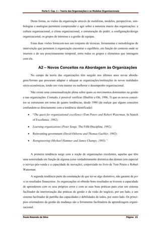 Parte I: Cap. 1 – Teoria das Organizações e os Modelos Organizacionais
Paulo Resende da Silva Página 15
Desta forma, as visões da organização através de metáforas, modelos, perspectivas, sim-
bologias e analogias permitem compreender e agir sobre a natureza macro das organizações: a
cultura organizacional, o clima organizacional, a estruturação do poder, a configuração/design
organizacional, os grupos de interesse e a gestão de equipas.
Estas duas visões fornecem-nos um conjunto de técnicas, ferramentas e metodologias de
intervenção que permitem à organização encontrar o equilíbrio, em função do contexto onde se
inserem e do seu posicionamento temporal, entre todos os grupos e elementos que interagem
com ela.
A2 – Novos Conceitos na Abordagem às Organizações
No campo da teoria das organizações têm surgido nos últimos anos novas aborda-
gens/formas que procuram adaptar e adequar as organizações/instituições às novas realidades
sócio-económicas, tendo em vista manter ou melhorar o desempenho organizacional.
Não existe uma consensualização plena sobre quais os movimentos dominantes na gestão
e nas organizações. Contudo, é possível verificar (Shafritz e Ott, 1996, 3) que os novos concei-
tos se estruturam em torno de quatro tendências, desde 1980 (de realçar que alguns conceitos
confundem-se directamente com a tendência identificada):
• “The quest for organizational excellence (Tom Peters and Robert Waterman, In Search
of Excellence, 1982);
• Learning organizations (Peter Senge, The Fifth Discipline, 1992);
• Reinventing government (David Osborne and Thomas Gaebler, 1992);
• Reengineering (Michael Hammer and James Champy, 1993).”
A primeira tendência surge com a noção de organizações excelentes, aquelas que têm
uma notoriedade em função de alguma coisa verdadeiramente distintiva das demais (em especial
o serviço pós-venda e a capacidade de inovação), corporizado no livro de Tom Peters e Robert
Waterman.
A segunda tendência parte da constatação de que ter-se algo distintivo, não garante de per
si os resultados financeiros. As organizações só obterão bons resultados se tiverem a capacidade
de aprenderem com os seus próprios erros e com as suas boas práticas para criar um sistema
facilitador da interiorização das práticas de gestão e da visão do negócio, por um lado, e um
sistema facilitador de partilha das capacidades e debilidades de todos, por outro lado. Os princí-
pios orientadores da gestão da mudança são a ferramenta facilitadora da aprendizagem organi-
zacional.
 