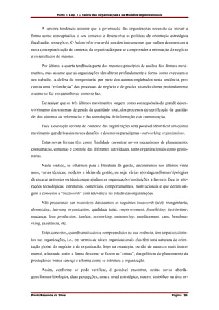 Parte I: Cap. 1 – Teoria das Organizações e os Modelos Organizacionais
Paulo Resende da Silva Página 16
A terceira tendência assume que a governação das organizações necessita de inovar a
forma como conceptualiza o seu contexto e desenvolve as políticas de orientação estratégica
focalizadas no negócio. O balanced scorecard é um dos instrumentos que melhor demonstram a
nova conceptualização do contexto da organização para se compreender a orientação do negócio
e os resultados do mesmo.
Por último, a quarta tendência parte dos mesmos princípios de análise dos demais movi-
mentos, mas assume que as organizações têm alterar profundamente a forma como executam o
seu trabalho. A defesa da reengenharia, por parte dos autores englobados nesta tendência, pre-
coniza uma “refundação” dos processos de negócio e de gestão, visando alterar profundamente
o como se faz e o caminho do como se faz.
De realçar que os três últimos movimentos surgem como consequência do grande desen-
volvimento dos sistemas de gestão da qualidade total, dos processos de certificação da qualida-
de, dos sistemas de informação e das tecnologias de informação e de comunicação.
Face à evolução recente do contexto das organizações será possível identificar um quinto
movimento que deriva dos novos desafios e dos novos paradigmas - networking organizations.
Estas novas formas têm como finalidade encontrar novos mecanismos de planeamento,
coordenação, comando e controlo das diferentes actividades, tanto organizacionais como gestio-
nárias.
Neste sentido, se olharmos para a literatura de gestão, encontramos nos últimos vinte
anos, várias técnicas, modelos e ideias de gestão, ou seja, várias abordagens/formas/tipologias
de encarar as teorias ou técnicasque ajudam as organizações/instituições a fazerem face às alte-
rações tecnológicas, estruturais, comerciais, comportamentais, motivacionais e que deram ori-
gem a conceitos e “buzzwords” com relevância no estudo das organizações.
Não procurando ser exaustivos destacamos as seguintes buzzwords (a/o): reengenharia,
downsizing, learning organization, qualidade total, emporwerment, franchising, just-in-time,
mudança, lean production, kanban, networking, outsourcing, outplacement, caos, benchma-
rking, excelência, etc.
Estes conceitos, quando analisados e compreendidos na sua essência, têm impactos distin-
tos nas organizações, i.e., em termos de níveis organizacionais eles têm uma natureza de orien-
tação global do negócio e da organização, logo na estratégia, ou são de natureza mais instru-
mental, afectando assim a forma do como se fazem as “coisas”, das políticas de planeamento da
produção do bem e serviço e a forma como se estrutura a organização.
Assim, conforme se pode verificar, é possível encontrar, nestas novas aborda-
gens/formas/tipologias, duas percepções; uma a nível estratégico, macro, simbólico na área or-
 