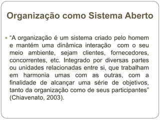 Organização como Sistema Aberto
 “A organização é um sistema criado pelo homem

e mantém uma dinâmica interação com o seu
meio ambiente, sejam clientes, fornecedores,
concorrentes, etc. Integrado por diversas partes
ou unidades relacionadas entre si, que trabalham
em harmonia umas com as outras, com a
finalidade de alcançar uma série de objetivos,
tanto da organização como de seus participantes”
(Chiavenato, 2003).

 