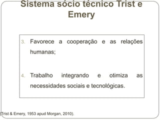 Sistema sócio técnico Trist e
Emery
3.

Favorece a cooperação e as relações
humanas;

4.

Trabalho

integrando

e

otimiza

necessidades sociais e tecnológicas.

(Trist & Emery, 1953 apud Morgan, 2010).

as

 