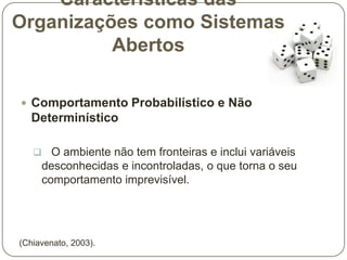 Características das
Organizações como Sistemas
Abertos
 Comportamento Probabilístico e Não

Determinístico
 O ambiente não tem fronteiras e inclui variáveis

desconhecidas e incontroladas, o que torna o seu
comportamento imprevisível.

(Chiavenato, 2003).

 