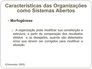 Características das Organizações
como Sistemas Abertos
 Morfogênese
 A organização pode modificar sua constituição e

estrutura, a partir da comparação dos resultados
obtidos e os desejados, quando são detectados
erros que devem ser corrigidos para modificar a
situação.

(Chiavenato, 2003).

 