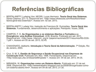 Referências Bibliográficas


BERTALANFFY, Ludwing Von; NEGRI, Lucas Hermann. Teoria Geral dos Sistemas.
Santa Catarina, [21--?]. Disponível em: <http://www.infoescola.com/filosofia/sinteseteoria-geral-dos-sistemas/>. Acesso em: 02 set. 2013.




BERTALANFFY, Ludwig Von, tradução de Francisco M. Guimarães, Teoria Geral dos
Sistemas. Fundamentos, desenvolvimento e aplicações. Petrópolis: Vozes, 2008.




CAMPOS, F. O. As Organizações e os sistemas Abertos e Fechados e a
Emergência: uma Análise Conceitual. UCB, Brasília. Publicado em set. 2011.
Disponível em: <http://www. intercom .org.br /papers/nacionais/2011/resumos/R6-03301.pdf >. Acesso em 05 de set. 2013, 02:45.




CHIAVENATO, Idalberto. Introdução à Teoria Geral da Administração. 7ª Edição, Rio
de Janeiro, 2003.




Cruz, S. M. S. Gestão de Segurança e Saúde Ocupacional nas Empresas de
Construção Civil. Publicado em: Nov. 1998. Florianópolis. Disponível em:
<http://www.eps.ufsc.br/disserta99/sybele/ >. Acesso em: 04 de set. 2013, 04:35.




MIRANDA, W. Organizações como um Sistema Aberto. Publicado em: 21 de set.
2008. Disponível em: <http://wwwstrabalho.blogspot.com.br/2008/09/organizaes-comoum-sistema-aberto.html>. Acesso em 04 de set. 2013, 21:30.

 